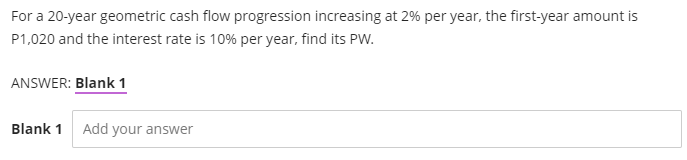 For a 20-year geometric cash flow progression increasing at 2% per year, the first-year amount is
P1,020 and the interest rate is 10% per year, find its PW.
ANSWER: Blank 1
Blank 1
Add your answer
