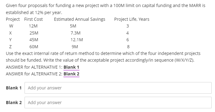 Given four proposals for funding a new project with a 1OOM limit on capital funding and the MARR is
established at 12% per year.
Project First Cost
Estimated Annual Savings
Project Life, Years
w
12M
5M
3
X
25M
7.3M
4
Y
45M
12.1M
6
60M
9M
8
Use the exact internal rate of return method to determine which of the four independent projects
should be funded. Write the value of the acceptable project accordingly/in sequence (W/X/Y/Z).
ANSWER for ALTERNATIVE 1: Blank 1
ANSWER for ALTERNATIVE 2: Blank 2
Blank 1 Add your answer
Blank 2 Add your answer
