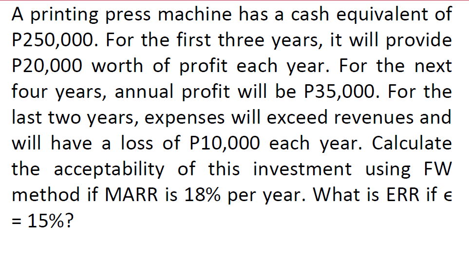 A printing press machine has a cash equivalent of
P250,000. For the first three years, it will provide
P20,000 worth of profit each year. For the next
four years, annual profit will be P35,000. For the
last two years, expenses will exceed revenues and
will have a loss of P10,000 each year. Calculate
the acceptability of this investment using FW
method if MARR is 18% per year. What is ERR if e
= 15%?
