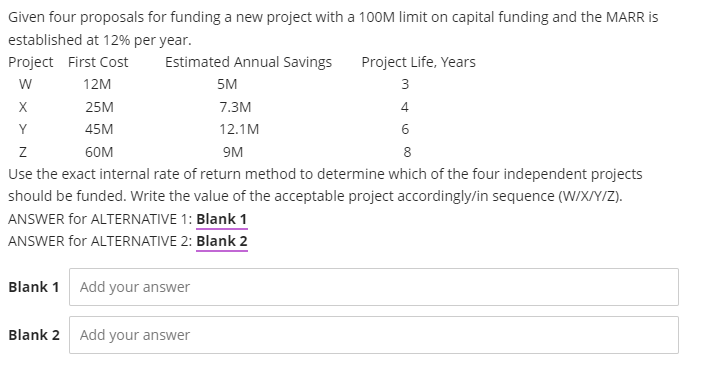 Given four proposals for funding a new project with a 10OM limit on capital funding and the MARR is
established at 12% per year.
Project First Cost
Estimated Annual Savings
Project Life, Years
w
12M
5M
3
X
25M
7.3M
4
Y
45M
12.1M
6
60M
9M
Use the exact internal rate of return method to determine which of the four independent projects
should be funded. Write the value of the acceptable project accordingly/in sequence (W/X/Y/Z).
ANSWER for ALTERNATIVE 1: Blank 1
ANSWER for ALTERNATIVE 2: Blank 2
Blank 1 Add your answer
Blank 2
Add your answer
