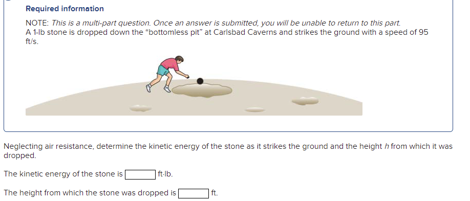 Required information
NOTE: This is a multi-part question. Once an answer is submitted, you will be unable to return to this part.
A 1-lb stone is dropped down the "“bottomless pit" at Carlsbad Caverns and strikes the ground with a speed of 95
ft/s.
Neglecting air resistance, determine the kinetic energy of the stone as it strikes the ground and the height h from which it was
dropped.
The kinetic energy of the stone is
| ft-lb.
The height from which the stone was dropped is
ft.
