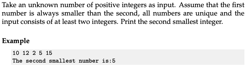 Take an unknown number of positive integers as input. Assume that the first
number is always smaller than the second, all numbers are unique and the
input consists of at least two integers. Print the second smallest integer.
Example
10 12 2 5 15
The second smallest number is:5
