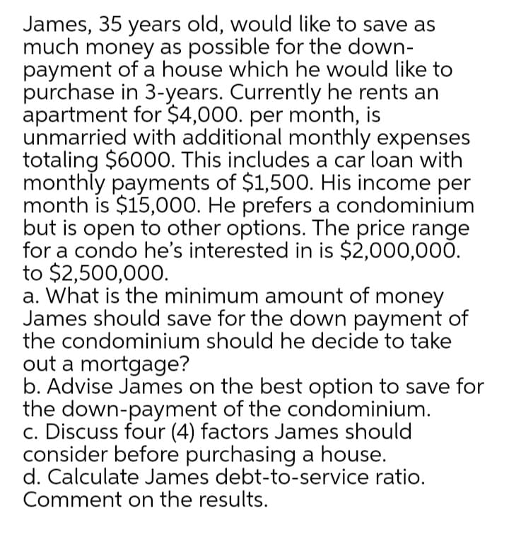 James, 35 years old, would like to save as
much money as possible for the down-
payment of a house which he would like to
purchase in 3-years. Currently he rents an
apartment for $4,000. per month, is
unmarried with additional monthly expenses
totaling $6000. This includes a car loan with
monthly payments of $1,500. His income per
month is $15,000. He prefers a condominium
but is open to other options. The price range
for a condo he's interested in is $2,000,000.
to $2,500,000.
a. What is the minimum amount of money
James should save for the down payment of
the condominium should he decide to take
out a mortgage?
b. Advise James on the best option to save for
the down-payment of the condominium.
c. Discuss four (4) factors James should
consider before purchasing a house.
d. Calculate James debt-to-service ratio.
Comment on the results.
