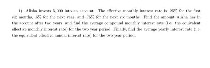1) Alisha invests 5,000 into an account. The effective monthly interest rate is .25% for the first
six months, .5% for the next year, and .75% for the next six months. Find the amount Alisha has in
the account after two years, and find the average compound monthly interest rate (i.e. the equivalent
effective monthly interest rate) for the two year period. Finally, find the average yearly interest rate (i.e.
the equivalent effective annual interest rate) for the two year period.
