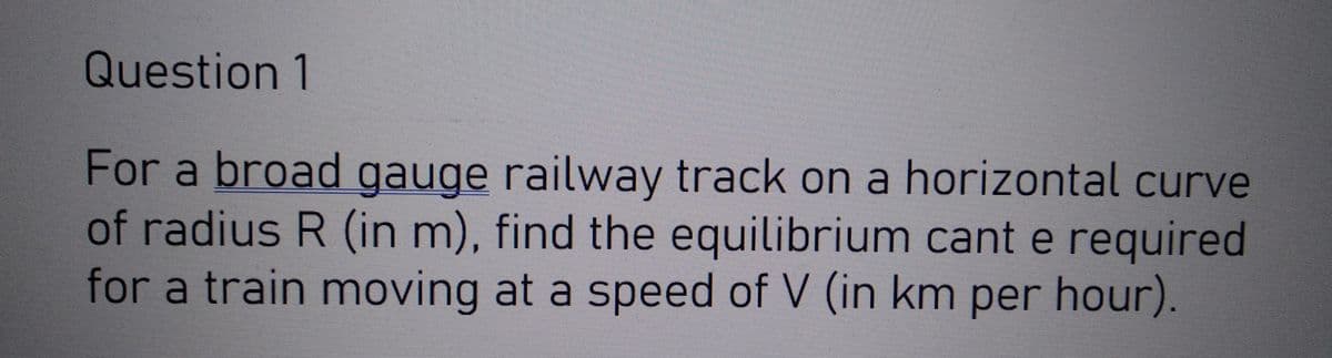 Question 1
For a broad gauge railway track on a horizontal curve
of radius R (in m), find the equilibrium cant e required
for a train moving at a speed of V (in km per hour).