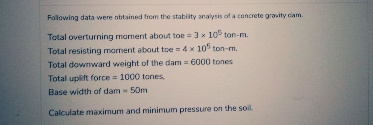 Following data were obtained from the stability analysis of a concrete gravity dam.
Total overturning moment about toe = 3 x 105 ton-m.
Total resisting moment about toe = 4 x 105 ton-m.
Total downward weight of the dam = 6000 tones
Total uplift force = 1000 tones,
Base width of dam = 50m
Calculate maximum and minimum pressure on the soil.