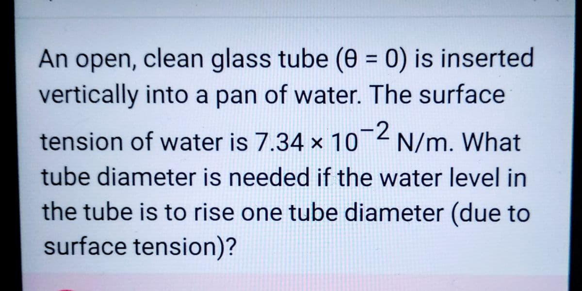 An open, clean glass tube (0 = 0) is inserted
vertically into a pan of water. The surface
tension of water is 7.34 x 10-2 N/m. What
tube diameter is needed if the water level in
the tube is to rise one tube diameter (due to
surface tension)?
