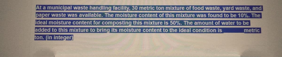 At a municipal waste handling facility, 30 metric ton mixture of food waste, yard waste, and
paper waste was available. The moisture content of this mixture was found to be 10%. The
ideal moisture content for composting this mixture is 50%. The amount of water to be
added to this mixture to bring its moisture content to the ideal condition is
metric
ton. (in integer)
Ten
mall