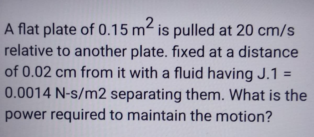 A flat plate of 0.15 m² is pulled at 20 cm/s
relative to another plate. fixed at a distance
of 0.02 cm from it with a fluid having J.1 =
0.0014 N-s/m2 separating them. What is the
power required to maintain the motion?