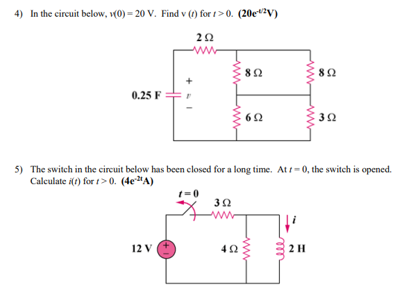 4) In the circuit below, v(0) = 20 V. Find v (t) for t>0. (20e#²V)
82
0.25 F
3Ω
5) The switch in the cireuit below has been closed for a long time. At t = 0, the switch is opened.
Calculate i(t) for t> 0. (4e2ªA)
t= 0
ww-
12 V
2 H
ll
ww
