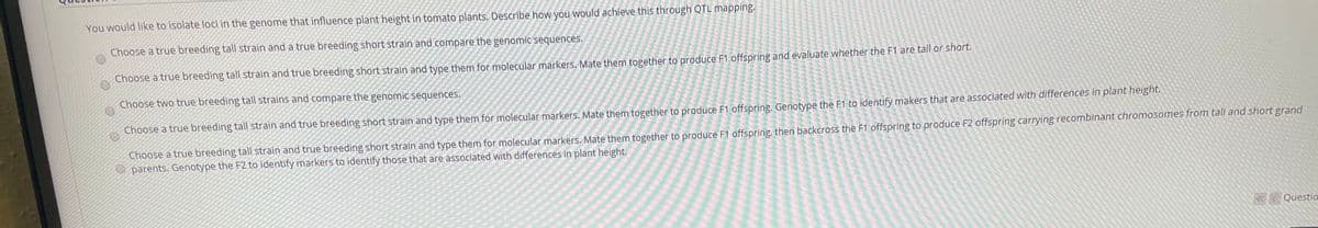 You would like to isolate loci in the genome that influence plant height in tomato plants. Describe how you would achieve this through QTL mapping.
Choose a true breeding tall strain and a true breeding short strain and compare the genomic sequences.
Choose a true breeding tall strain and true breeding short strain and type them for molecular markers. Mate them together to produce F1 offspring and evaluate whether the F1 are tall or short.
Choose two true breeding tall strains and compare the genomic sequences.
Choose a true breeding tall strain and true breeding short strain and type them for molecular markers. Mate them together to produce F1 offspring. Genotype the F1 to identify makers that are associated with differences in plant height.
Choose a true breeding tall strain and true breeding short strain and type them for molecular markers. Mate them together to produce F1 offspring, then backeross the F1 offspring to produce F2 offspring carrying recombinant chromosomes from tall and short grand
parents. Genotype the F2 to identify markers to identify those that are associated with differences in plant height.
K< Questio
