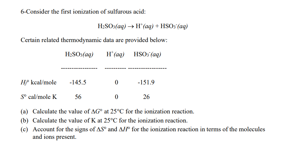 6-Consider the first ionization of sulfurous acid:
H2SO3(aq) → H*(aq) + HSO3 (aq)
Certain related thermodynamic data are provided below:
H2SO3(aq)
H* (aq) HSO3 (aq)
-----
Hf kcal/mole
-145.5
-151.9
S° cal/mole K
56
26
(a) Calculate the value of AG° at 25°C for the ionization reaction.
(b) Calculate the value of K at 25°C for the ionization reaction.
(c) Account for the signs of AS° and AH° for the ionization reaction in terms of the molecules
and ions present.
