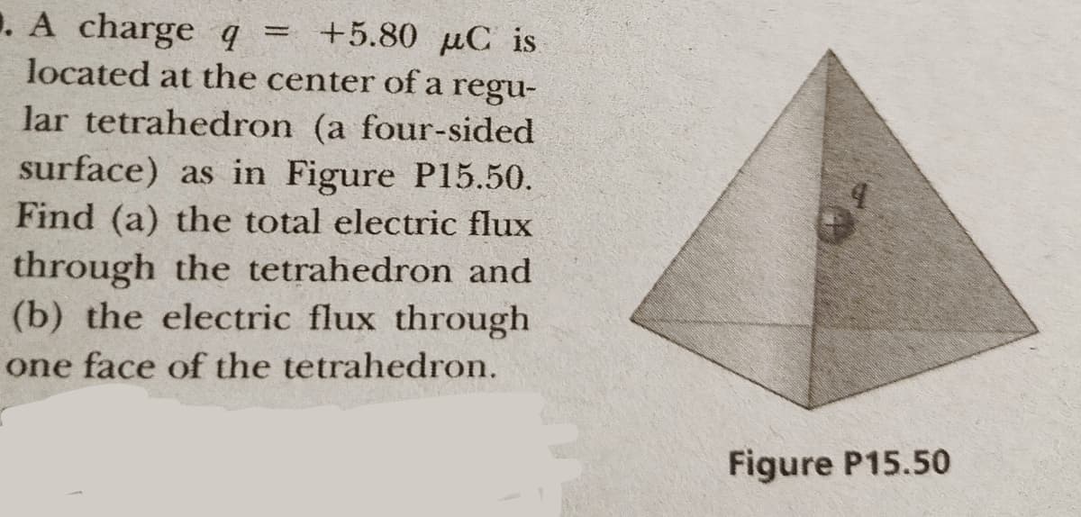. A charge q
located at the center of a regu-
+5.80 µC is
lar tetrahedron (a four-sided
surface) as in Figure P15.50.
Find (a) the total electric flux
through the tetrahedron and
(b) the electric flux through
one face of the tetrahedron.
Figure P15.50
