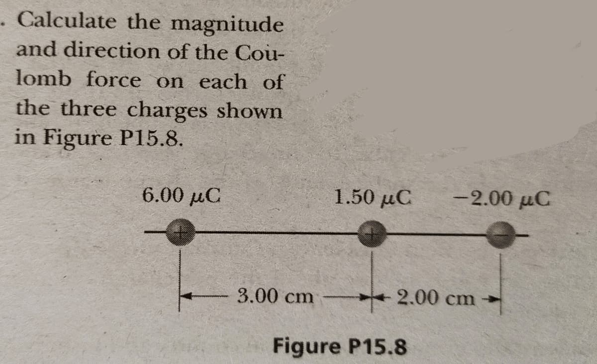 . Calculate the magnitude
and direction of the Cou-
lomb force on each of
the three charges shown
in Figure P15.8.
6.00 μC
1.50 μC
-2.00 µC
3.00 cm
2.00 cm
Figure P15.8
