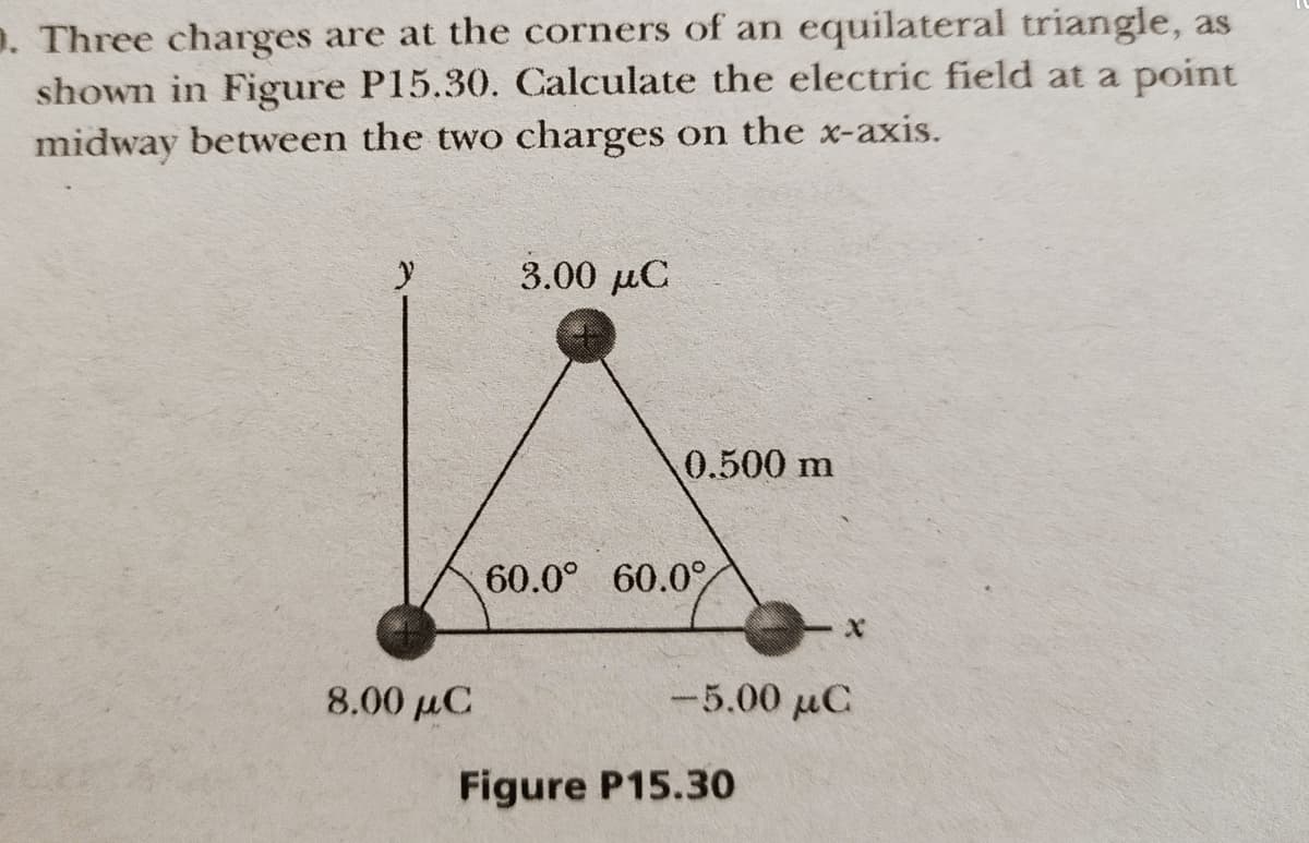 D. Three charges are at the corners of an equilateral triangle, as
shown in Figure P15.30. Calculate the electric field at a point
midway between the two charges on the x-axis.
3.00 μC
0.500 m
60.0° 60.0%
8.00 µC
-5.00 μα
Figure P15.3o
