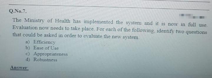 Q.No.7.
The Ministry of Health has implemented the system and it is now in full use.
Evaluation now needs to take place. For each of the following, identify two questions
that could be asked in order to evaluate the new system.
a) Efficiency
b) Ease of Use
c) Appropriateness
d) Robustness
Answer: