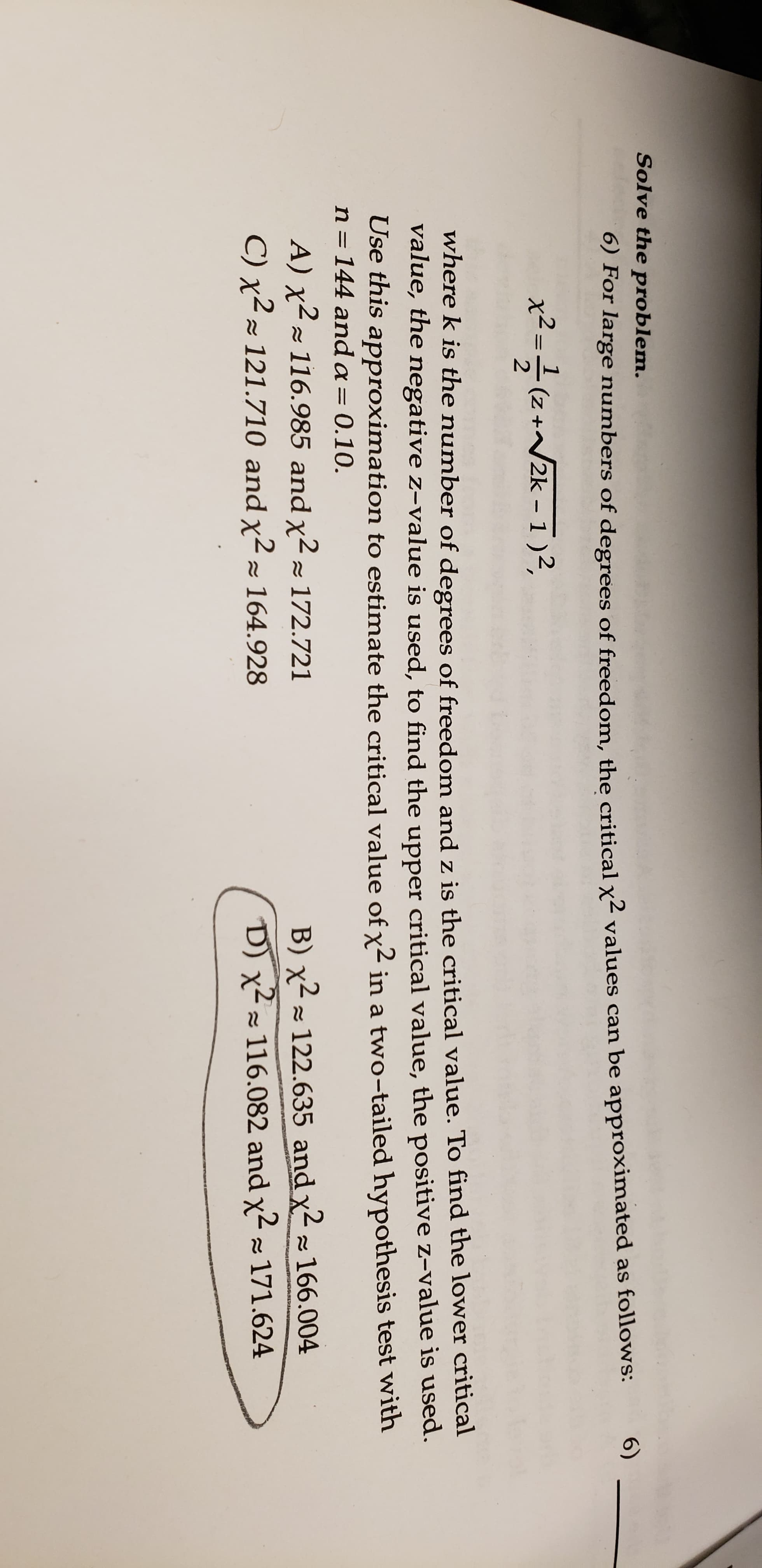 Solve the problem.
6)
6) For large numbers of degrees of freedom, the critical x values can be approximated as follows:
x2-(z+2k -1)2.
Z +
where k is the number of degrees of freedom and z is the critical value. To find the lower critical
value, the negative z-value is used, to find the upper critical value, the positive z-value is used.
Use this approximation to estimate the critical value of x2 in a two-tailed hypothesis test with
n = 144 anda= 0.10.
A) x 116.985 and x2 172.721
B) x122.635 and
x2 166.004
RAN
C) x2 121.710 and x2 164.928
D) x116.082 and x2 171.624
