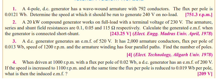 A 4-pole, d.c. generator has a wave-wound armature with 792 conductors. The flux per pole is
[751.3 r.p.m.]
1.
0.0121 Wb. Determine the speed at which it should be run to generate 240 V on no-load.
2. A 20 kW compound generator works on full-load with a terminal voltage of 230 V. The armature,
series and shunt field resistances are 0.1, 0.05 and 115 Q2 respectively. Calculate the generated e.m.f. when
the generator is connected short-shunt.
[243.25 V] (Elect. Engg. Madras Univ. April, 1978)
3. A d.c. generator generates an e.m.f. of 520 V. It has 2,000 armature conductors, flux per pole of
0.013 Wb, speed of 1200 r.p.m. and the armature winding has four parallel paths. Find the number of poles.
[4] (Elect. Technology, Aligarh Univ. 1978)
When driven at 1000 r.p.m. with a flux per pole of 0.02 Wb, a d.c. generator has an e.m.f. of 200 V.
If the speed is increased to 1100 r.p.m. and at the same time the flux per pole is reduced to 0.019 Wb per pole,
[209 V]
4.
what is then the induced e.m.f. ?
