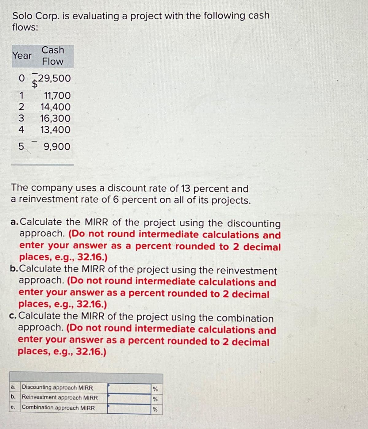 Solo Corp. is evaluating a project with the following cash
flows:
Year
Cash
Flow
0 29,500
1
11,700
2
14,400
3
16,300
4
13,400
5
9,900
The company uses a discount rate of 13 percent and
a reinvestment rate of 6 percent on all of its projects.
a. Calculate the MIRR of the project using the discounting
approach. (Do not round intermediate calculations and
enter your answer as a percent rounded to 2 decimal
places, e.g., 32.16.)
b.Calculate the MIRR of the project using the reinvestment
approach. (Do not round intermediate calculations and
enter your answer as a percent rounded to 2 decimal
places, e.g., 32.16.)
c. Calculate the MIRR of the project using the combination
approach. (Do not round intermediate calculations and
enter your answer as a percent rounded to 2 decimal
places, e.g., 32.16.)
a. Discounting approach MIRR
b. Reinvestment approach MIRR
C. Combination approach MIRR
%
%
%