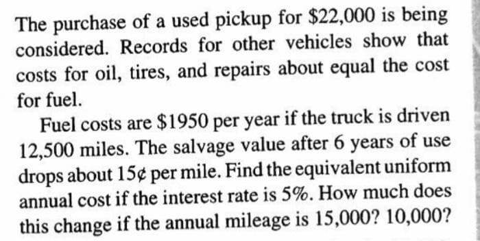 The purchase of a used pickup for $22,000 is being
considered. Records for other vehicles show that
costs for oil, tires, and repairs about equal the cost
for fuel.
Fuel costs are $1950 per year if the truck is driven
12,500 miles. The salvage value after 6 years of use
drops about 15¢ per mile. Find the equivalent uniform
annual cost if the interest rate is 5%. How much does
this change if the annual mileage is 15,000? 10,000?