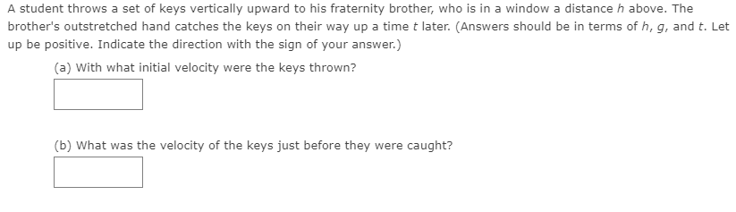 A student throws a set of keys vertically upward to his fraternity brother, who is in a window a distance h above. The
brother's outstretched hand catches the keys on their way up a time t later. (Answers should be in terms of h, g, and t. Let
up be positive. Indicate the direction with the sign of your answer.)
(a) With what initial velocity were the keys thrown?
(b) What was the velocity of the keys just before they were caught?
