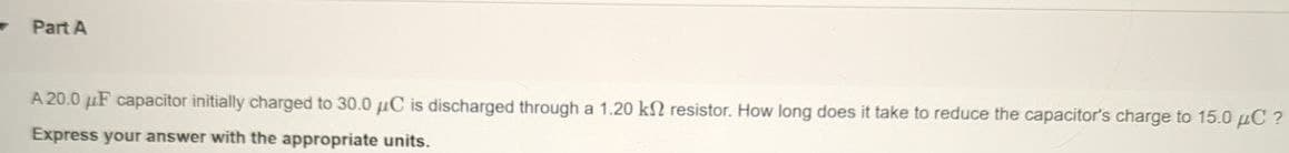 Part A
A 20.0 uF capacitor initially charged to 30.0 μC is discharged through a 1.20 k2 resistor. How long does it take to reduce the capacitor's charge to 15.0 μC?
Express your answer with the appropriate units.
