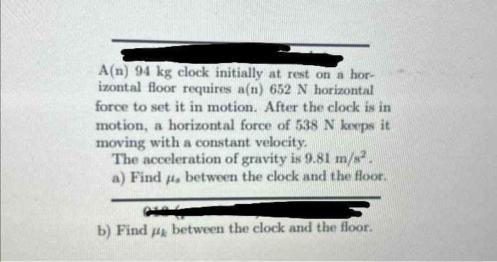 A(n) 94 kg clock initially at rest on a hor-
izontal floor requires a(n) 652 N horizontal
force to set it in motion. After the clock is in
motion, a horizontal force of 538 N keeps it
moving with a constant velocity.
The acceleration of gravity is 9.81 m/s
a) Find us between the clock and the floor.
b) Find д between the clock and the floor.