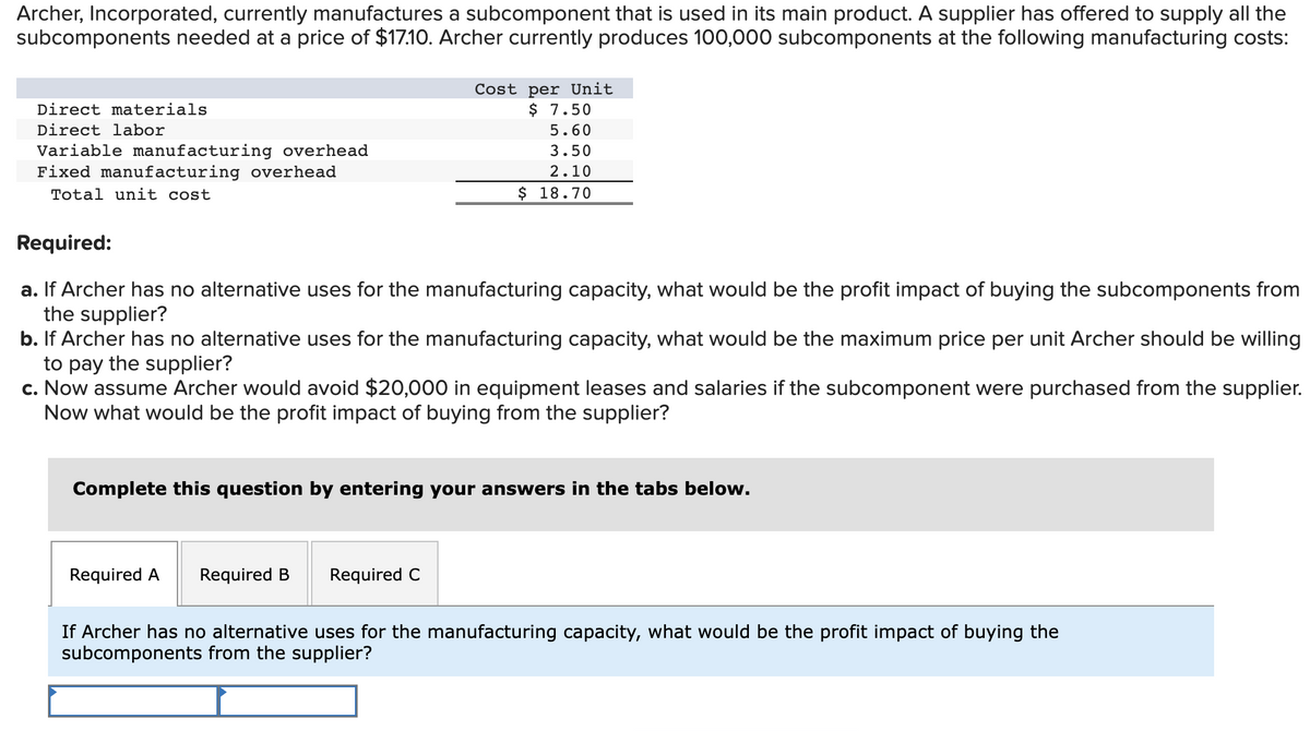 Archer, Incorporated, currently manufactures a subcomponent that is used in its main product. A supplier has offered to supply all the
subcomponents needed at a price of $17.10. Archer currently produces 100,000 subcomponents at the following manufacturing costs:
Direct materials
Direct labor
Variable manufacturing overhead
Fixed manufacturing overhead
Total unit cost
Cost per Unit
$ 7.50
5.60
3.50
2.10
$ 18.70
Required:
a. If Archer has no alternative uses for the manufacturing capacity, what would be the profit impact of buying the subcomponents from
the supplier?
b. If Archer has no alternative uses for the manufacturing capacity, what would be the maximum price per unit Archer should be willing
to pay the supplier?
c. Now assume Archer would avoid $20,000 in equipment leases and salaries if the subcomponent were purchased from the supplier.
Now what would be the profit impact of buying from the supplier?
Complete this question by entering your answers in the tabs below.
Required A Required B Required C
If Archer has no alternative uses for the manufacturing capacity, what would be the profit impact of buying the
subcomponents from the supplier?