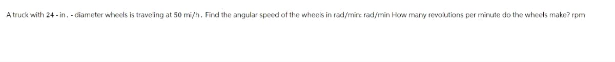 A truck with 24-in. - diameter wheels is traveling at 50 mi/h. Find the angular speed of the wheels in rad/min: rad/min How many revolutions per minute do the wheels make? rpm