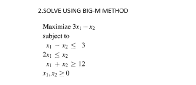 2.SOLVE USING BIG-M METHOD
Maximize 3x1 - x₂
subject to
x1 - x₂ < 3
2x1 ≤ x₂
x₁ + x₂ ≥ 12
X1, X₂ ≥0