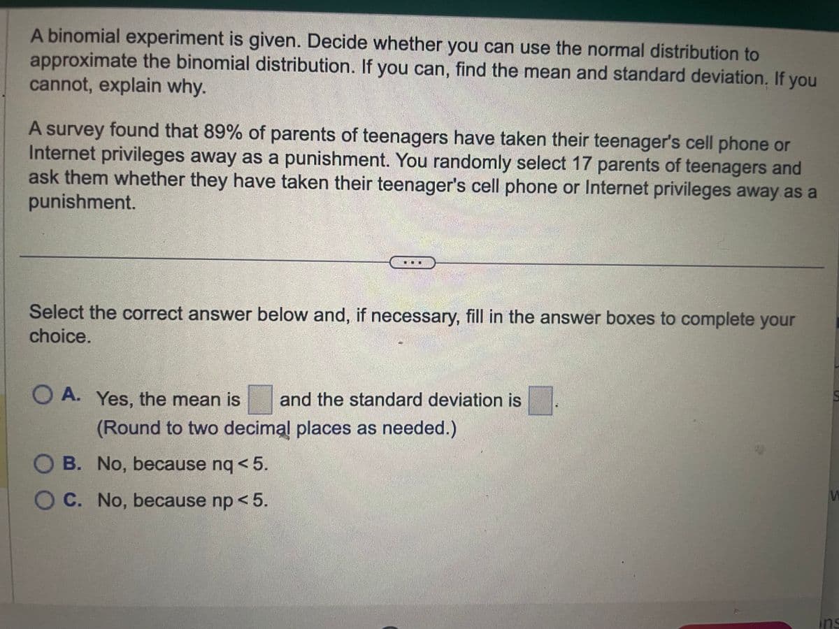 A binomial experiment is given. Decide whether you can use the normal distribution to
approximate the binomial distribution. If you can, find the mean and standard deviation. If you
cannot, explain why.
A survey found that 89% of parents of teenagers have taken their teenager's cell phone or
Internet privileges away as a punishment. You randomly select 17 parents of teenagers and
ask them whether they have taken their teenager's cell phone or Internet privileges away as a
punishment.
Select the correct answer below and, if necessary, fill in the answer boxes to complete your
choice.
OA. Yes, the mean is and the standard deviation is
(Round to two decimal places as needed.)
OB. No, because nq < 5.
OC. No, because np < 5.
M
ins