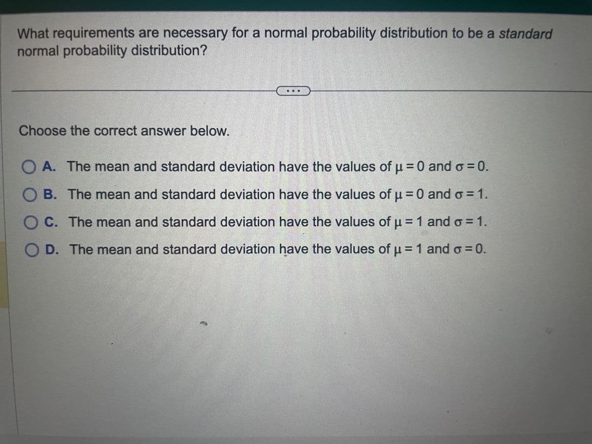 What requirements are necessary for a normal probability distribution to be a standard
normal probability distribution?
Choose the correct answer below.
O A. The mean and standard deviation have the values of μ = 0 and o=0.
B. The mean and standard deviation have the values of μ = 0 and o=1.
C. The mean and standard deviation have the values of µ = 1 and σ = 1.
D. The mean and standard deviation have the values of μ = 1 and σ = 0.
