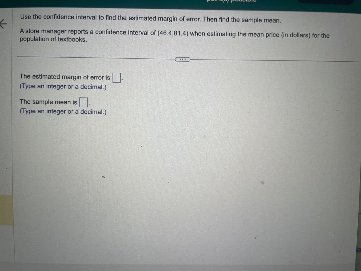 Use the confidence interval to find the estimated margin of error. Then find the sample mean.
←
A store manager reports a confidence interval of (46.4,81.4) when estimating the mean price (in dollars) for the
population of textbooks.
The estimated margin of error is
(Type an integer or a decimal.)
The sample mean is
(Type an integer or a decimal.)
a