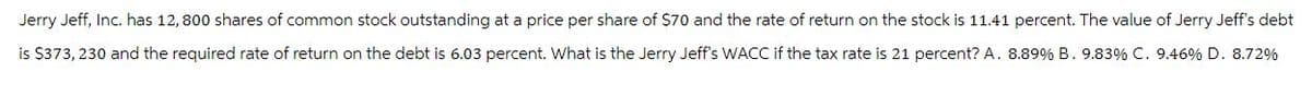 Jerry Jeff, Inc. has 12, 800 shares of common stock outstanding at a price per share of $70 and the rate of return on the stock is 11.41 percent. The value of Jerry Jeff's debt
is $373, 230 and the required rate of return on the debt is 6.03 percent. What is the Jerry Jeff's WACC if the tax rate is 21 percent? A. 8.89% B. 9.83% C. 9.46% D. 8.72%