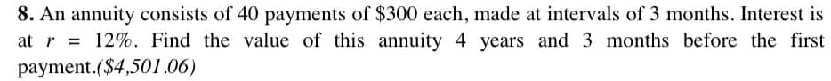 8. An annuity consists of 40 payments of $300 each, made at intervals of 3 months. Interest is
at r= 12%. Find the value of this annuity 4 years and 3 months before the first
payment.($4,501.06)