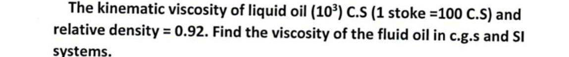 The kinematic viscosity of liquid oil (10³) C.S (1 stoke =100 C.S) and
relative density = 0.92. Find the viscosity of the fluid oil in c.g.s and SI
%3D
systems.
