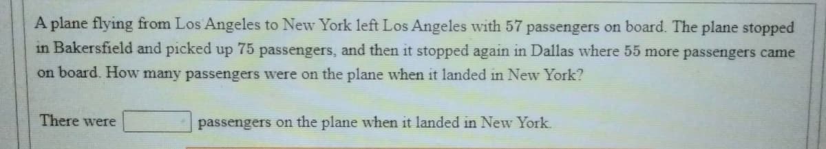 A plane flying from Los Angeles to New York left Los Angeles with 57 passengers on board. The plane stopped
in Bakersfield and picked up 75 passengers, and then it stopped again in Dallas where 55 more passengers came
on board. How many passengers were on the plane when it landed in New York?
There were
passengers on the plane when it landed in New York.
