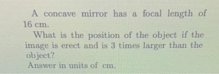 A concave mirror has a focal length of
16 cm.
What is the position of the object if the
image is erect and is 3 times larger than the
object?
Answer in units of cm.