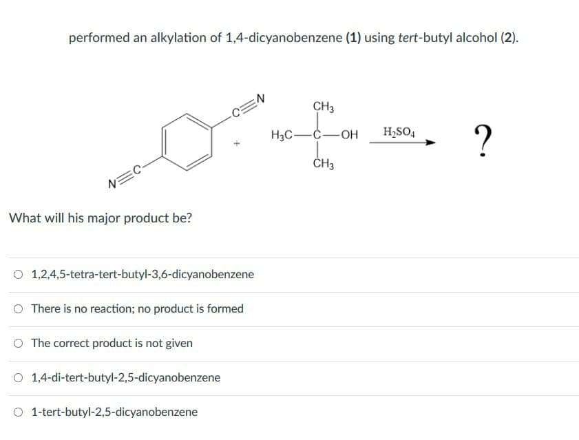 performed an alkylation of 1,4-dicyanobenzene (1) using tert-butyl alcohol (2).
N=C
What will his major product be?
O
1,2,4,5-tetra-tert-butyl-3,6-dicyanobenzene
O There is no reaction; no product is formed
O The correct product is not given
O 1,4-di-tert-butyl-2,5-dicyanobenzene
-C=N
O 1-tert-butyl-2,5-dicyanobenzene
CH3
H3C-C-OH H₂SO4
CH3
?