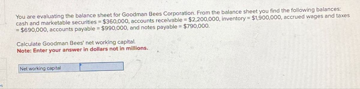 You are evaluating the balance sheet for Goodman Bees Corporation. From the balance sheet you find the following balances:
cash and marketable securities $360,000, accounts receivable $2,200,000, inventory $1,900,000, accrued wages and taxes
= $690,000, accounts payable $990,000, and notes payable $790,000.
Calculate Goodman Bees' net working capital.
Note: Enter your answer in dollars not in millions.
Net working capital