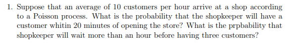 1. Suppose that an average of 10 customers per hour arrive at a shop according
to a Poisson process. What is the probability that the shopkeeper will have a
customer whitin 20 minutes of opening the store? What is the prpbability that
shopkeeper will wait more than an hour before having three customers?
