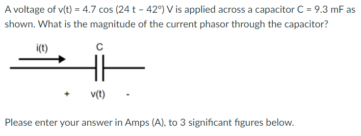 A voltage of v(t) = 4.7 cos (24 t - 42°) V is applied across a capacitor C = 9.3 mF as
shown. What is the magnitude of the current phasor through the capacitor?
i(t)
с
v(t)
Please enter your answer in Amps (A), to 3 significant figures below.