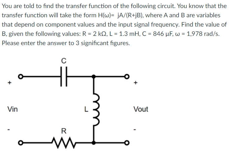 You are told to find the transfer function of the following circuit. You know that the
transfer function will take the form H(w)= jA/(R+jB), where A and B are variables
that depend on component values and the input signal frequency. Find the value of
B, given the following values: R = 2 kQ, L = 1.3 mH, C = 846 μF, w = 1,978 rad/s.
Please enter the answer to 3 significant figures.
Vin
C
R
www
Vout