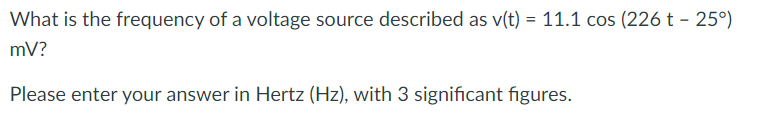 What is the frequency of a voltage source described as v(t) = 11.1 cos (226 t - 25°)
mV?
Please enter your answer in Hertz (Hz), with 3 significant figures.