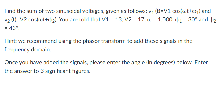 Find the sum of two sinusoidal voltages, given as follows: v₁ (t)=V1 cos(wt+₁) and
V₂ (t)=V2 cos(wt+2). You are told that V1 = 13, V2 = 17, w = 1,000, ₁ = 30° and $2
= 43º.
Hint: we recommend using the phasor transform to add these signals in the
frequency domain.
Once you have added the signals, please enter the angle (in degrees) below. Enter
the answer to 3 significant figures.