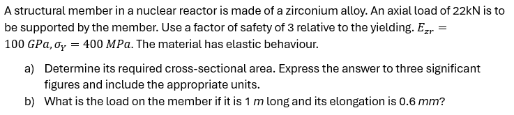 A structural member in a nuclear reactor is made of a zirconium alloy. An axial load of 22kN is to
be supported by the member. Use a factor of safety of 3 relative to the yielding. Ezr =
100 GPa, σy = 400 MPa. The material has elastic behaviour.
a) Determine its required cross-sectional area. Express the answer to three significant
figures and include the appropriate units.
b) What is the load on the member if it is 1 m long and its elongation is 0.6 mm?