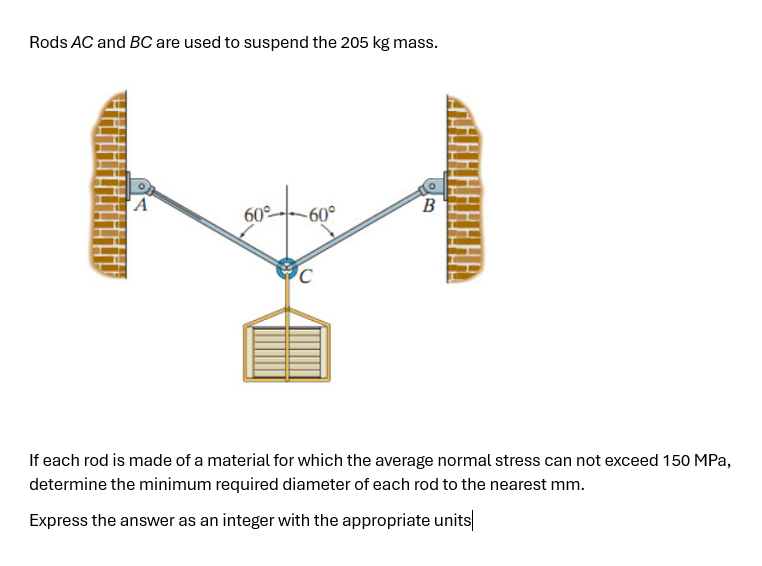 Rods AC and BC are used to suspend the 205 kg mass.
A
60°
-60°
B
C
If each rod is made of a material for which the average normal stress can not exceed 150 MPa,
determine the minimum required diameter of each rod to the nearest mm.
Express the answer as an integer with the appropriate units