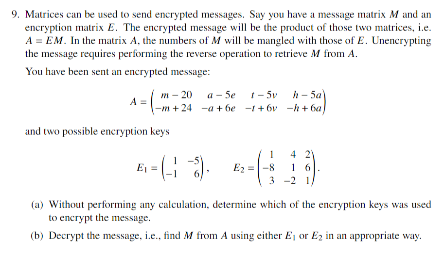 9. Matrices can be used to send encrypted messages. Say you have a message matrix M and an
encryption matrix E. The encrypted message will be the product of those two matrices, i.e.
A = EM. In the matrix A, the numbers of M will be mangled with those of E. Unencrypting
the message requires performing the reverse operation to retrieve M from A.
You have been sent an encrypted message:
A =
m - 20
-m+ 24
and two possible encryption keys
E1 =
t - 5v
a - 5e
a +6e -t+6v
(18).
1
E₂ = -8
3
h-5a
-h+6a)
4 21
16
-2 1
(a) Without performing any calculation, determine which of the encryption keys was used
to encrypt the message.
(b) Decrypt the message, i.e., find M from A using either E₁ or E2 in an appropriate way.