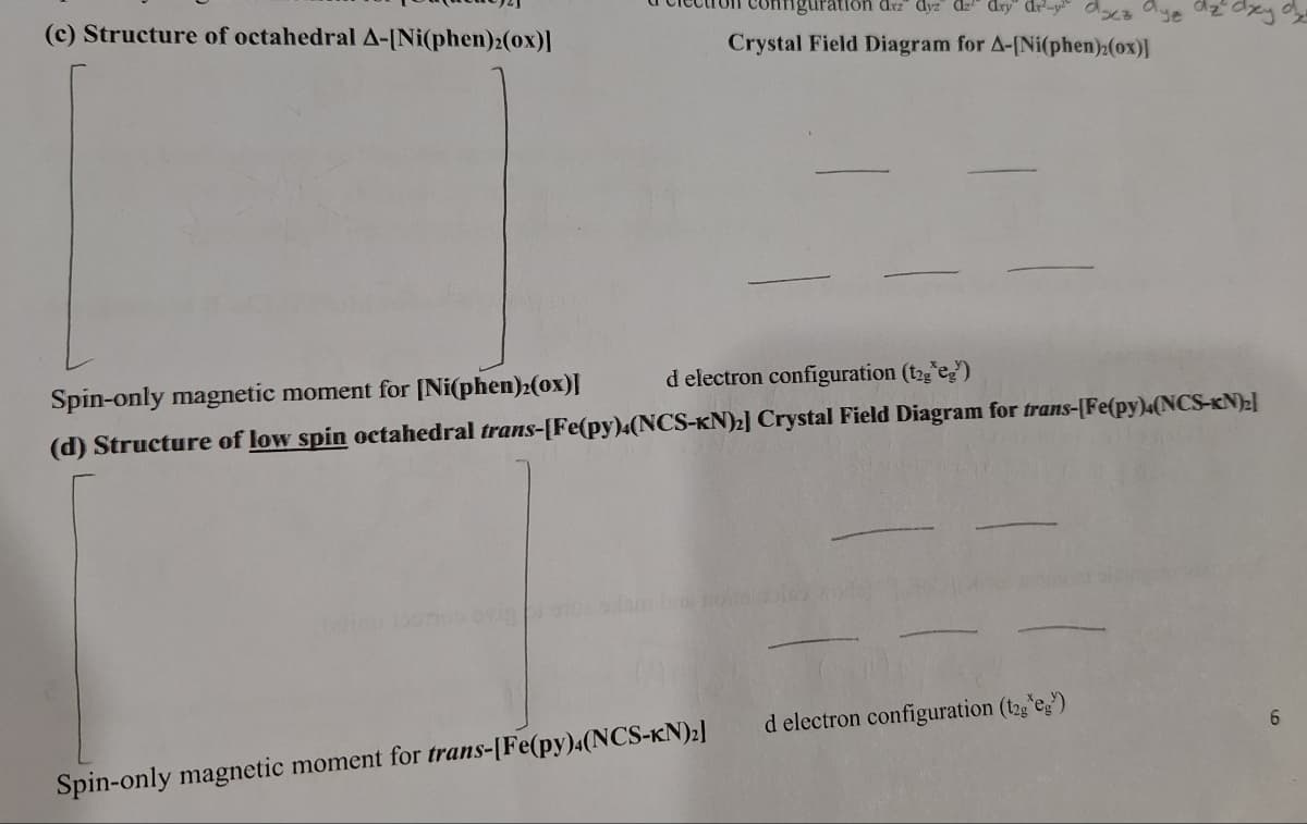 (c) Structure of octahedral A-[Ni(phen)2(ox)]
fifiguration dxz" dyz" dz" dry" dr²-yaz aye
Crystal Field Diagram for A-[Ni(phen)2(ox)]
яху
Spin-only magnetic moment for [Ni(phen)2(ox)]
d electron configuration (t2geg)
(d) Structure of low spin octahedral trans-[Fe(py)4(NCS-KN)2] Crystal Field Diagram for trans-[Fe(py)4(NCS-KN)₂]
Spin-only magnetic moment for trans-[Fe(py)4(NCS-KN)2]
d electron configuration (t2g*eg)
6