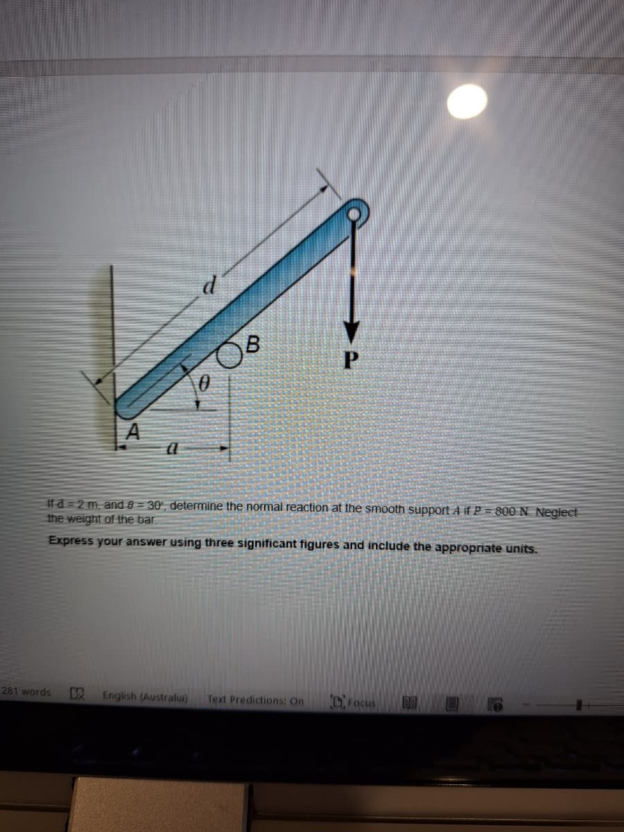 A
a
d
4
B
P
If d=2 m, and 0-30, determine the normal reaction at the smooth support A if P = 800 N. Neglect
the weight of the bar.
Express your answer using three significant figures and include the appropriate units.
281 words
以
English (Australia) Text Predictions: On
Focus
re